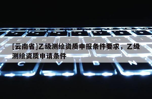[云南省]乙级测绘资质申报条件要求，乙级测绘资质申请条件