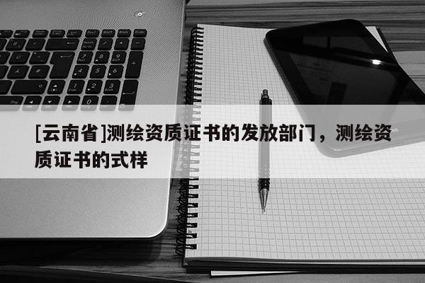 [云南省]测绘资质证书的发放部门，测绘资质证书的式样