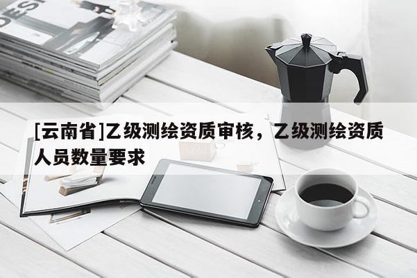 [云南省]乙级测绘资质审核，乙级测绘资质人员数量要求