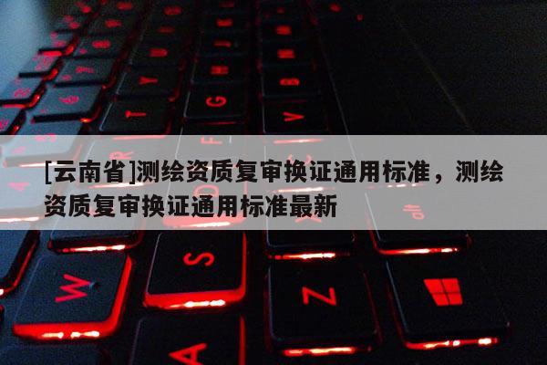 [云南省]测绘资质复审换证通用标准，测绘资质复审换证通用标准最新