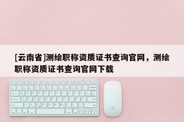 [云南省]测绘职称资质证书查询官网，测绘职称资质证书查询官网下载