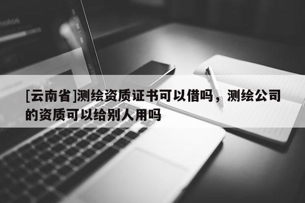 [云南省]测绘资质证书可以借吗，测绘公司的资质可以给别人用吗