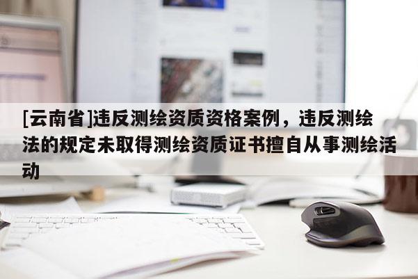 [云南省]违反测绘资质资格案例，违反测绘法的规定未取得测绘资质证书擅自从事测绘活动