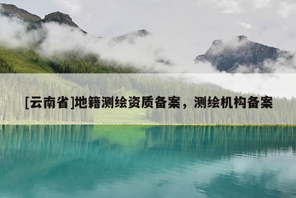 [云南省]地籍测绘资质备案，测绘机构备案