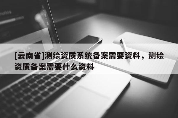 [云南省]测绘资质系统备案需要资料，测绘资质备案需要什么资料