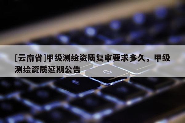 [云南省]甲级测绘资质复审要求多久，甲级测绘资质延期公告