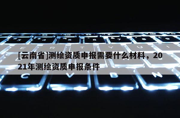 [云南省]测绘资质申报需要什么材料，2021年测绘资质申报条件