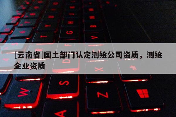 [云南省]国土部门认定测绘公司资质，测绘企业资质