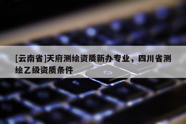 [云南省]天府测绘资质新办专业，四川省测绘乙级资质条件