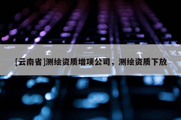 [云南省]测绘资质增项公司，测绘资质下放