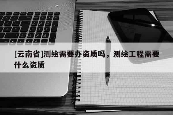 [云南省]测绘需要办资质吗，测绘工程需要什么资质