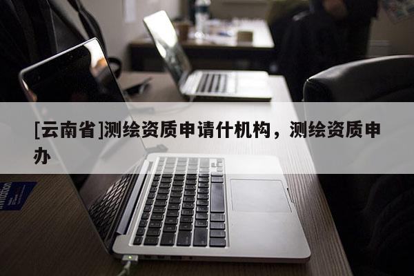 [云南省]测绘资质申请什机构，测绘资质申办