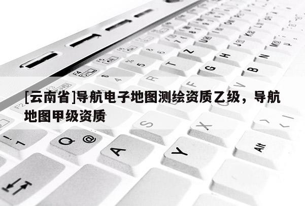 [云南省]导航电子地图测绘资质乙级，导航地图甲级资质