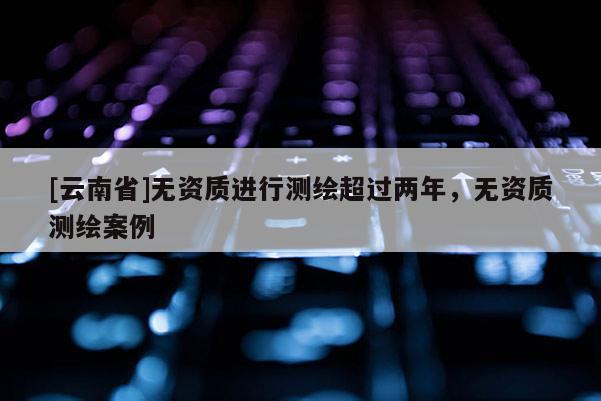 [云南省]无资质进行测绘超过两年，无资质测绘案例