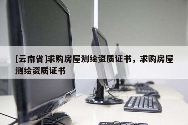 [云南省]求购房屋测绘资质证书，求购房屋测绘资质证书