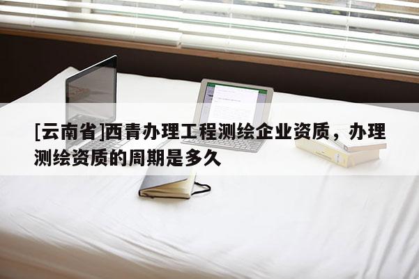 [云南省]西青办理工程测绘企业资质，办理测绘资质的周期是多久