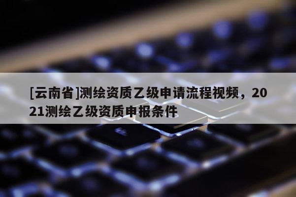 [云南省]测绘资质乙级申请流程视频，2021测绘乙级资质申报条件