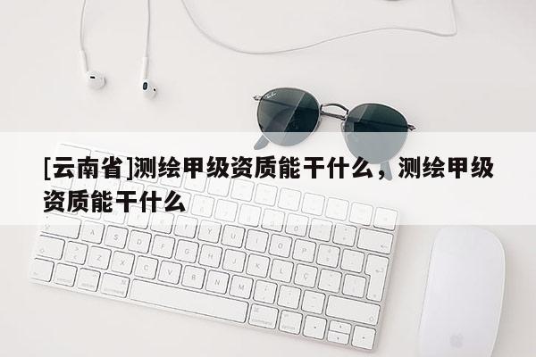 [云南省]测绘甲级资质能干什么，测绘甲级资质能干什么
