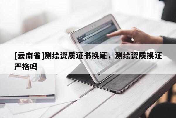 [云南省]测绘资质证书换证，测绘资质换证严格吗