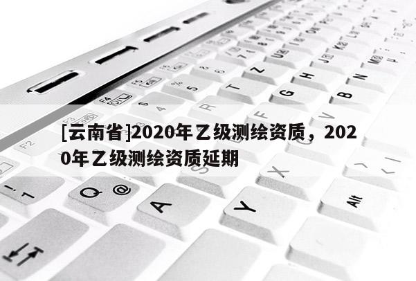 [云南省]2020年乙级测绘资质，2020年乙级测绘资质延期