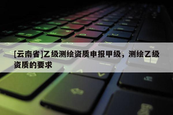[云南省]乙级测绘资质申报甲级，测绘乙级资质的要求