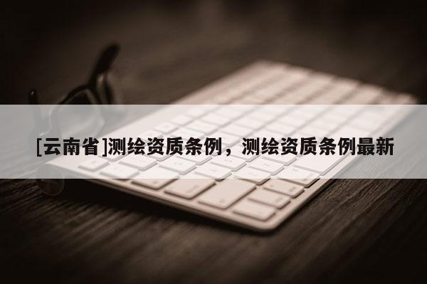[云南省]测绘资质条例，测绘资质条例最新