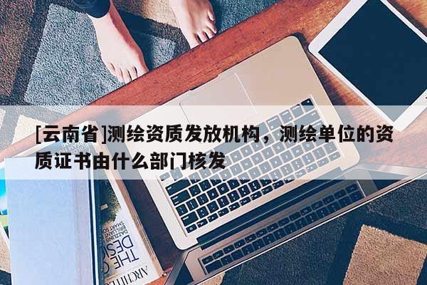 [云南省]测绘资质发放机构，测绘单位的资质证书由什么部门核发