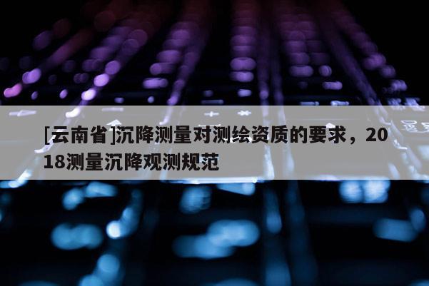 [云南省]沉降测量对测绘资质的要求，2018测量沉降观测规范
