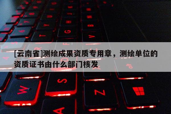 [云南省]测绘成果资质专用章，测绘单位的资质证书由什么部门核发