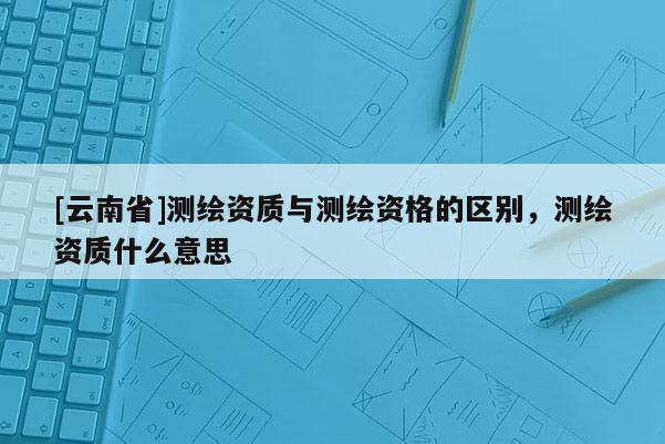 [云南省]测绘资质与测绘资格的区别，测绘资质什么意思