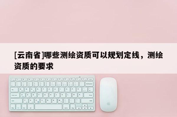 [云南省]哪些测绘资质可以规划定线，测绘资质的要求