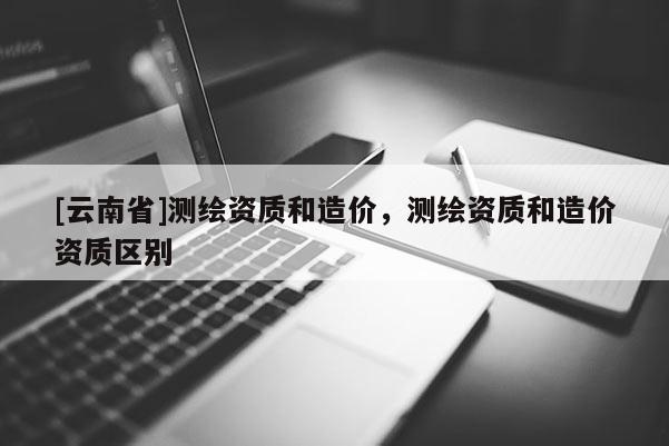 [云南省]测绘资质和造价，测绘资质和造价资质区别