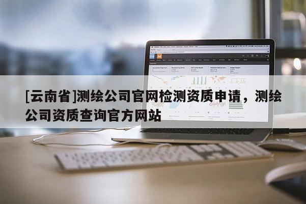 [云南省]测绘公司官网检测资质申请，测绘公司资质查询官方网站