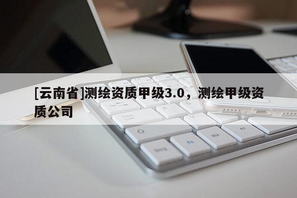 [云南省]测绘资质甲级3.0，测绘甲级资质公司