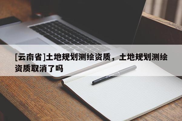 [云南省]土地规划测绘资质，土地规划测绘资质取消了吗