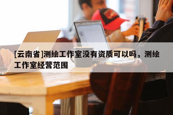 [云南省]测绘工作室没有资质可以吗，测绘工作室经营范围