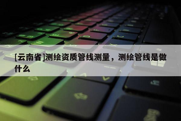 [云南省]测绘资质管线测量，测绘管线是做什么