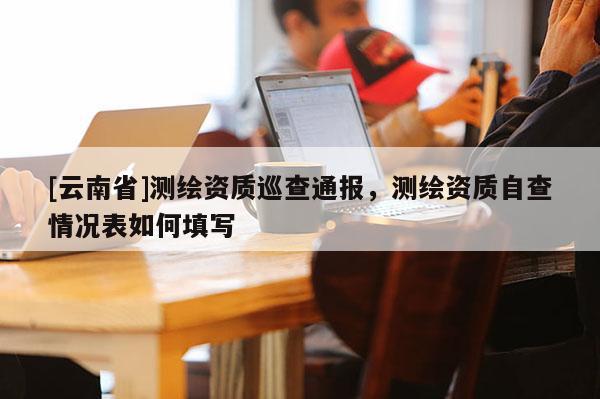 [云南省]测绘资质巡查通报，测绘资质自查情况表如何填写