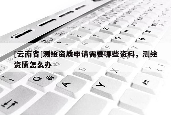 [云南省]测绘资质申请需要哪些资料，测绘资质怎么办