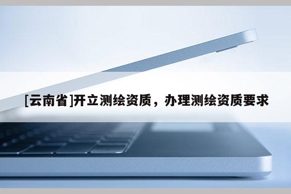 [云南省]开立测绘资质，办理测绘资质要求