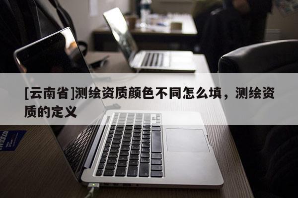 [云南省]测绘资质颜色不同怎么填，测绘资质的定义