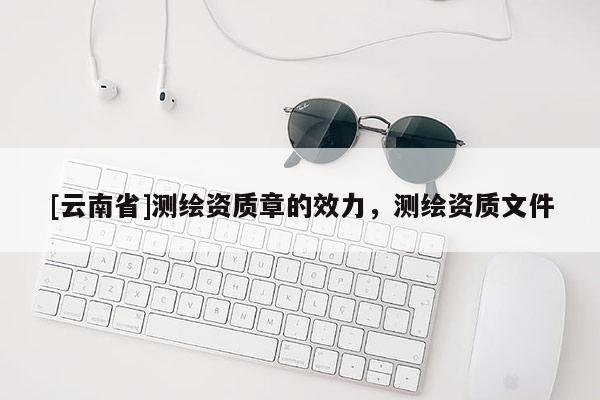 [云南省]测绘资质章的效力，测绘资质文件