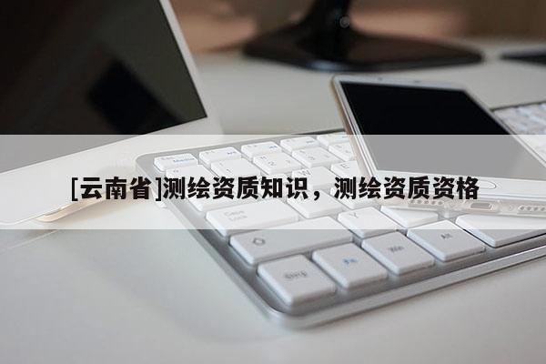 [云南省]测绘资质知识，测绘资质资格
