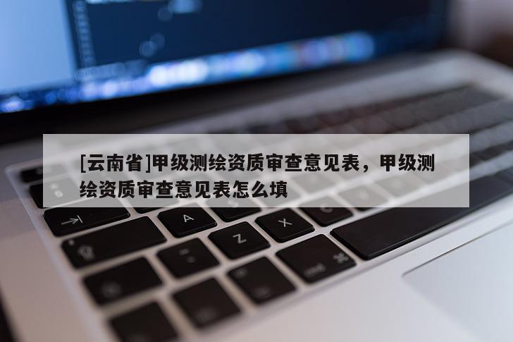 [云南省]甲级测绘资质审查意见表，甲级测绘资质审查意见表怎么填
