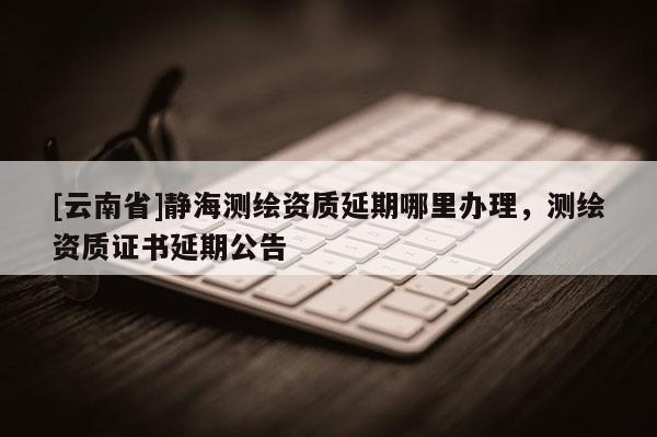 [云南省]静海测绘资质延期哪里办理，测绘资质证书延期公告
