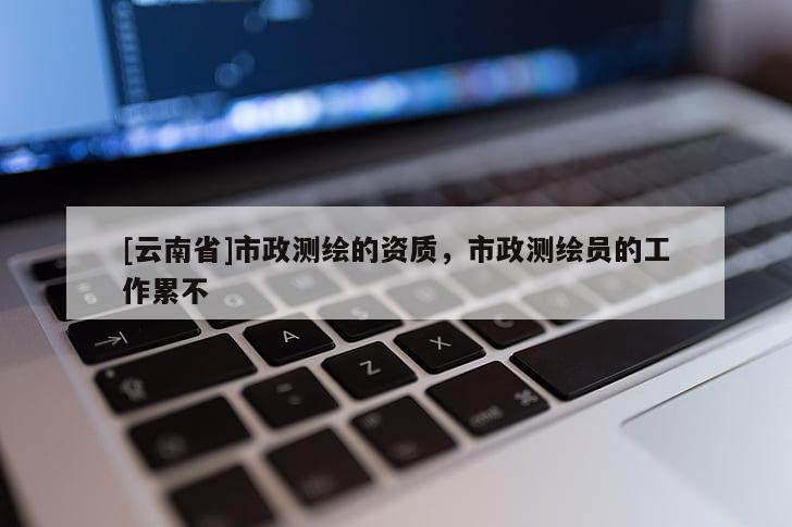 [云南省]市政测绘的资质，市政测绘员的工作累不