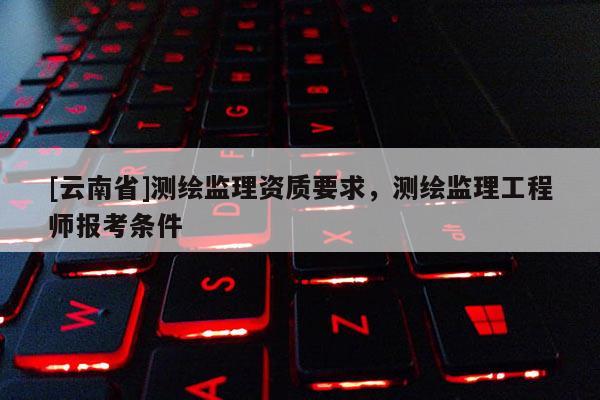 [云南省]测绘监理资质要求，测绘监理工程师报考条件