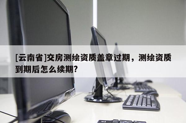 [云南省]交房测绘资质盖章过期，测绘资质到期后怎么续期?