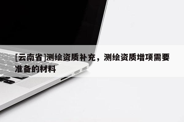 [云南省]测绘资质补充，测绘资质增项需要准备的材料