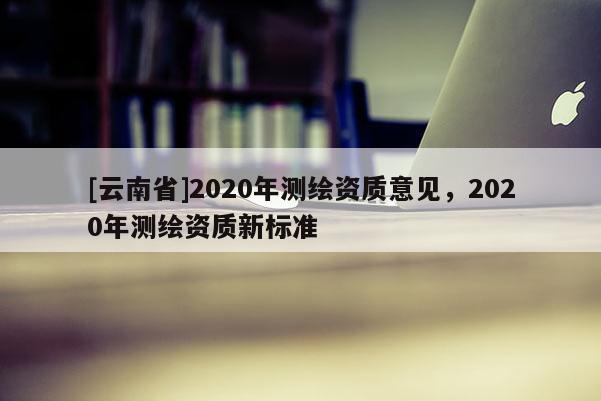 [云南省]2020年测绘资质意见，2020年测绘资质新标准